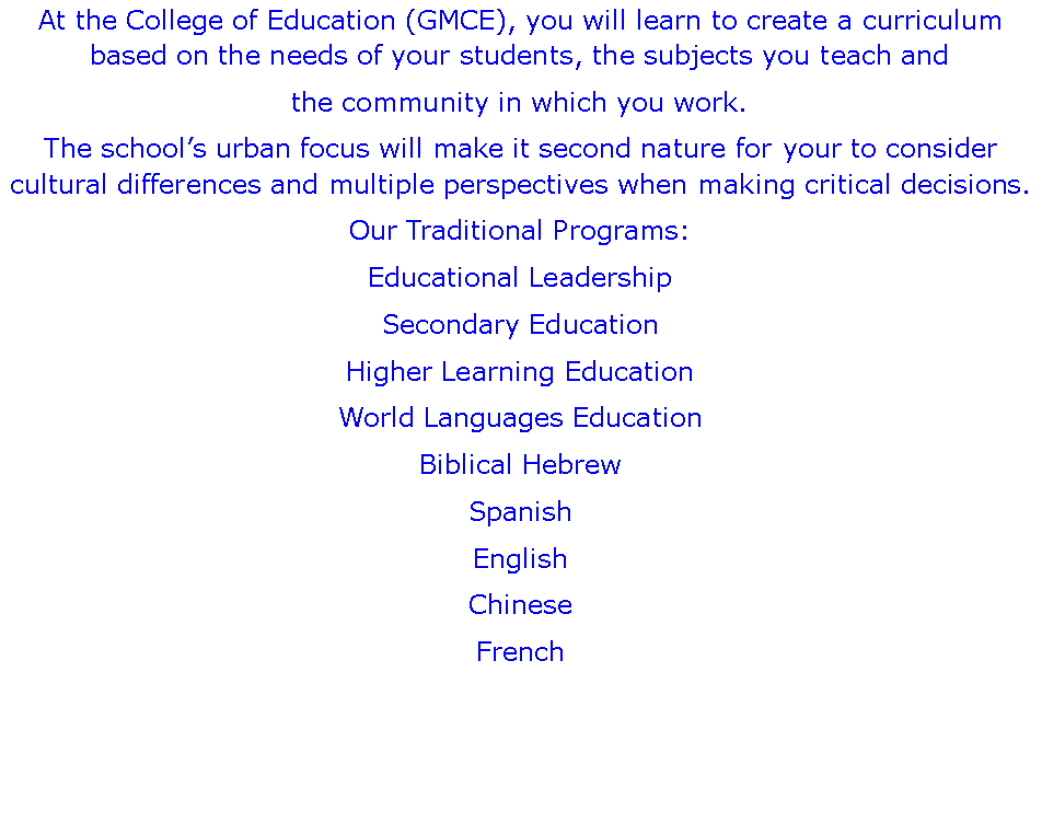 Text Box: At the College of Education (GMCE), you will learn to create a curriculum based on the needs of your students, the subjects you teach and the community in which you work.The schools urban focus will make it second nature for your to consider cultural differences and multiple perspectives when making critical decisions.Our Traditional Programs:Educational Leadership Secondary EducationHigher Learning EducationWorld Languages EducationBiblical HebrewSpanishEnglishChineseFrench